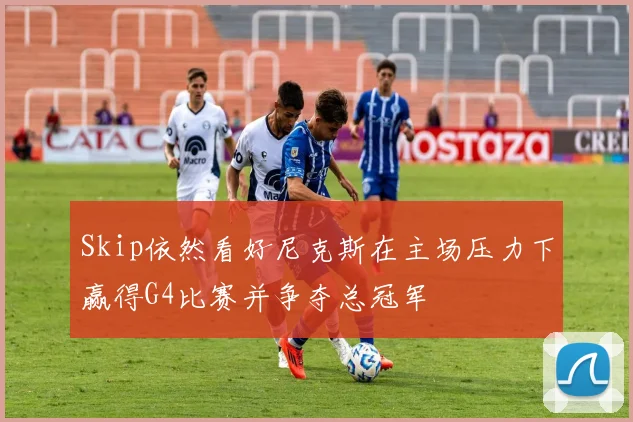 Skip依然看好尼克斯在主场压力下赢得G4比赛并争夺总冠军