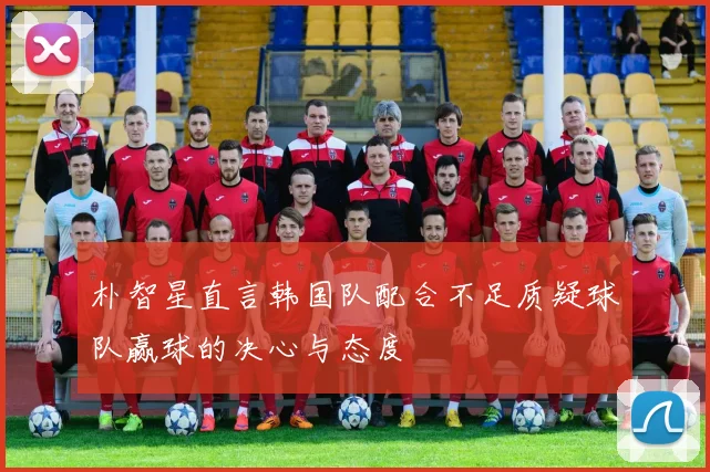 朴智星直言韩国队配合不足质疑球队赢球的决心与态度