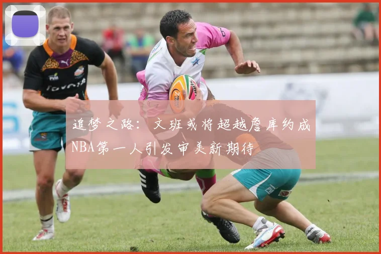 追梦之路：文班或将超越詹库约成NBA第一人引发审美新期待