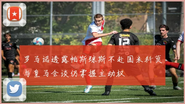罗马诺透露帕斯琼斯不赴国米科莫与皇马会谈仍掌握主动权