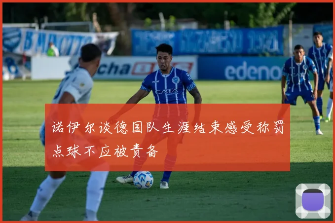 诺伊尔谈德国队生涯结束感受称罚点球不应被责备